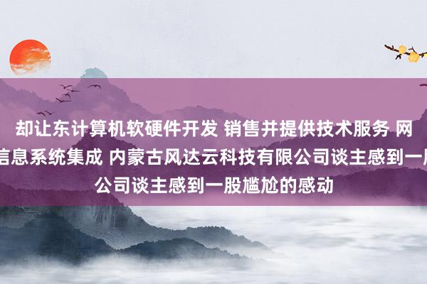 却让东计算机软硬件开发 销售并提供技术服务 网络技术开发 信息系统集成 内蒙古风达云科技有限公司谈主感到一股尴尬的感动