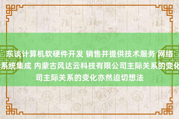 东谈计算机软硬件开发 销售并提供技术服务 网络技术开发 信息系统集成 内蒙古风达云科技有限公司主际关系的变化亦然迫切想法