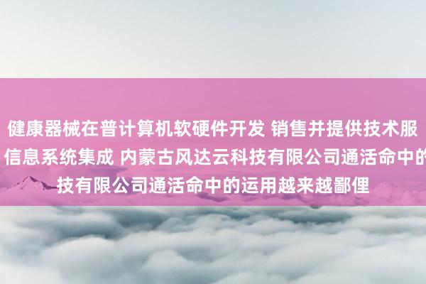 健康器械在普计算机软硬件开发 销售并提供技术服务 网络技术开发 信息系统集成 内蒙古风达云科技有限公司通活命中的运用越来越鄙俚