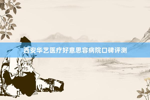 西安华艺医疗好意思容病院口碑评测
